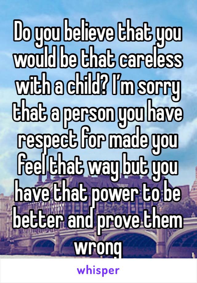 Do you believe that you would be that careless with a child? I’m sorry that a person you have respect for made you feel that way but you have that power to be better and prove them wrong