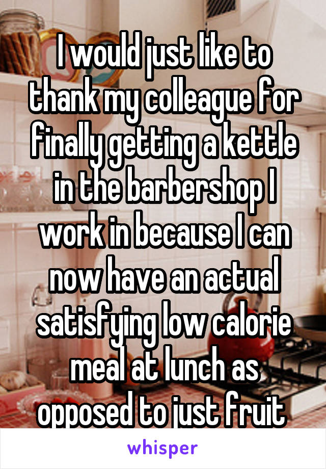 I would just like to thank my colleague for finally getting a kettle in the barbershop I work in because I can now have an actual satisfying low calorie meal at lunch as opposed to just fruit 