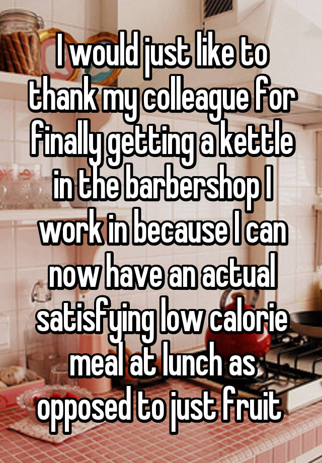 I would just like to thank my colleague for finally getting a kettle in the barbershop I work in because I can now have an actual satisfying low calorie meal at lunch as opposed to just fruit 