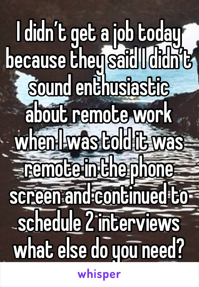 I didn’t get a job today because they said I didn’t sound enthusiastic about remote work when I was told it was remote in the phone screen and continued to schedule 2 interviews what else do you need?