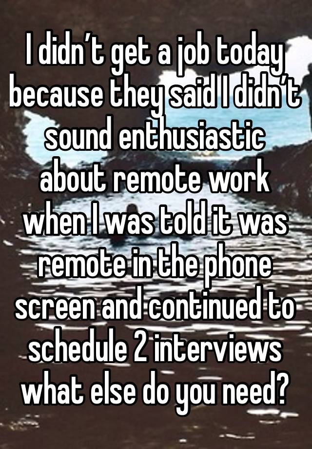 I didn’t get a job today because they said I didn’t sound enthusiastic about remote work when I was told it was remote in the phone screen and continued to schedule 2 interviews what else do you need?