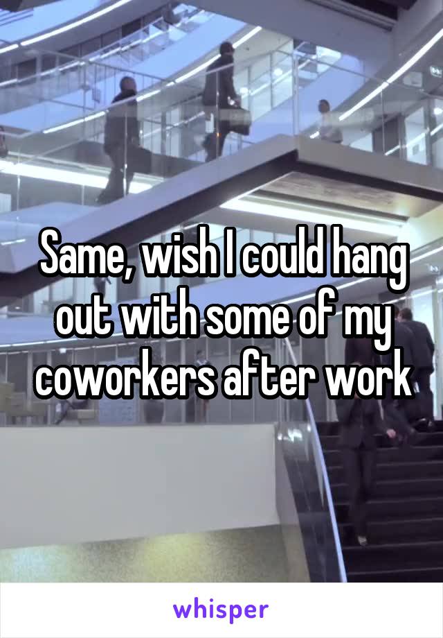 Same, wish I could hang out with some of my coworkers after work