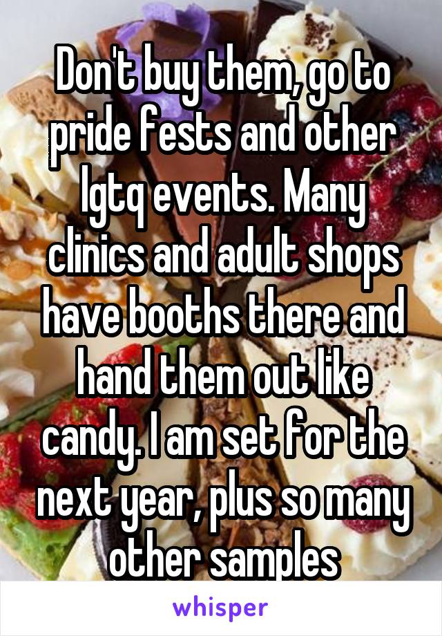 Don't buy them, go to pride fests and other lgtq events. Many clinics and adult shops have booths there and hand them out like candy. I am set for the next year, plus so many other samples