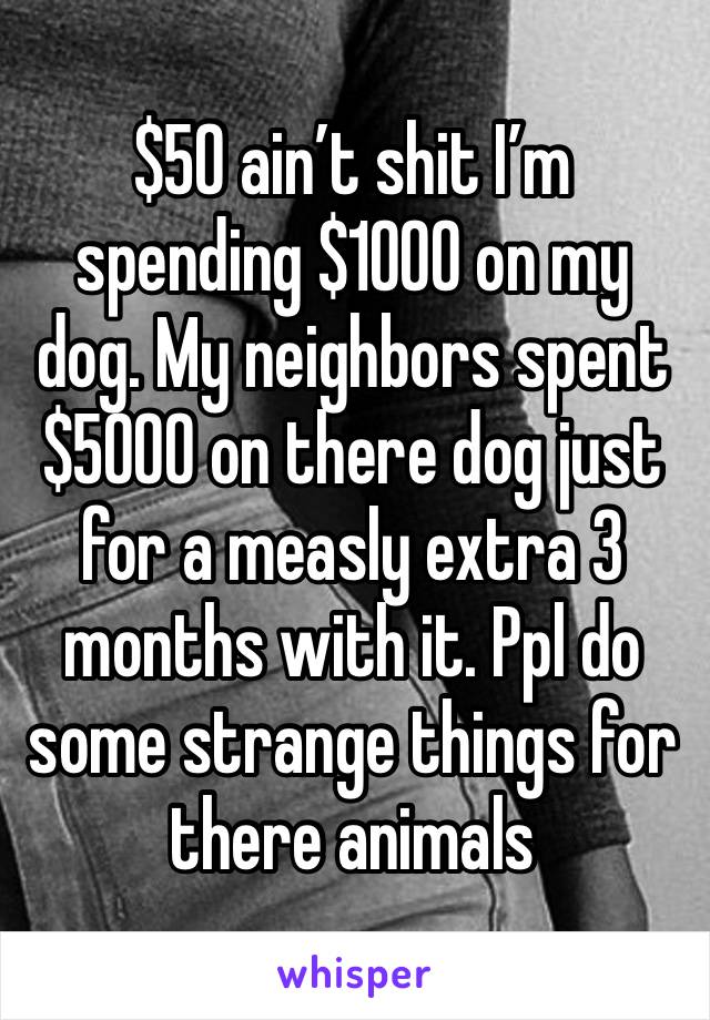 $50 ain’t shit I’m spending $1000 on my dog. My neighbors spent $5000 on there dog just for a measly extra 3 months with it. Ppl do some strange things for there animals