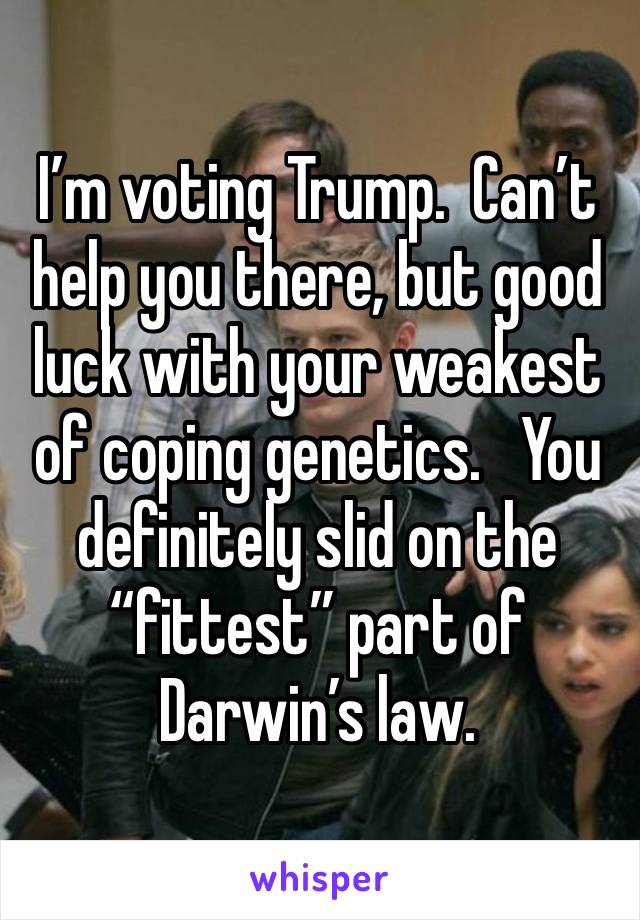 I’m voting Trump.  Can’t help you there, but good luck with your weakest of coping genetics.   You definitely slid on the “fittest” part of Darwin’s law.  