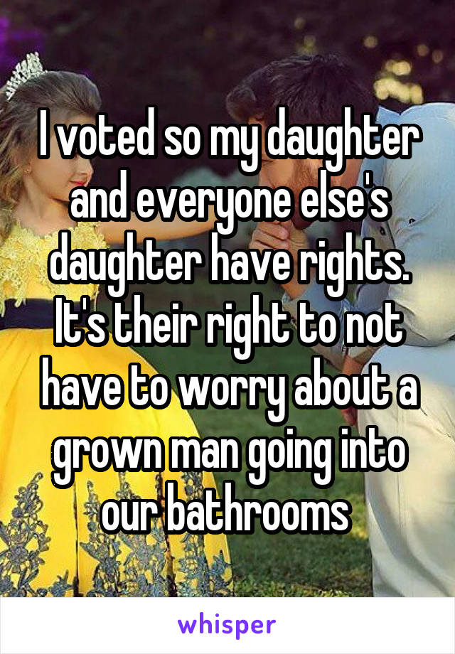 I voted so my daughter and everyone else's daughter have rights. It's their right to not have to worry about a grown man going into our bathrooms 