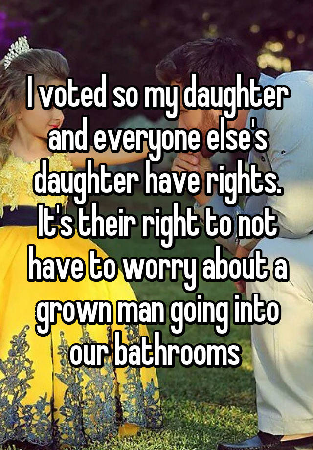 I voted so my daughter and everyone else's daughter have rights. It's their right to not have to worry about a grown man going into our bathrooms 