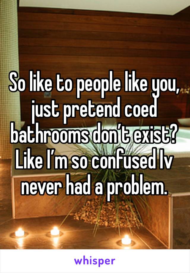 So like to people like you, just pretend coed bathrooms don’t exist? Like I’m so confused Iv never had a problem. 