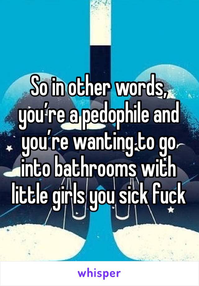 So in other words, you’re a pedophile and you’re wanting to go into bathrooms with little girls you sick fuck