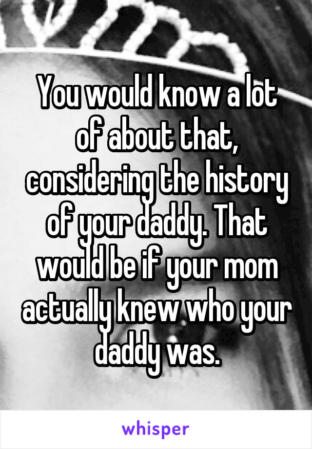 You would know a lot of about that, considering the history of your daddy. That would be if your mom actually knew who your daddy was.