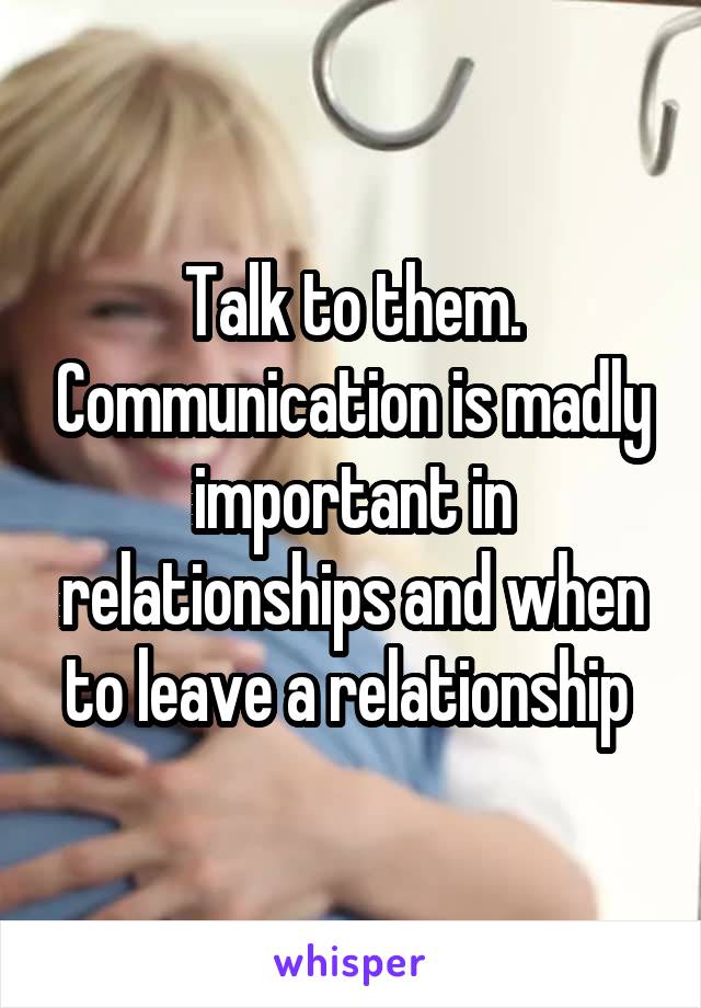 Talk to them. Communication is madly important in relationships and when to leave a relationship 