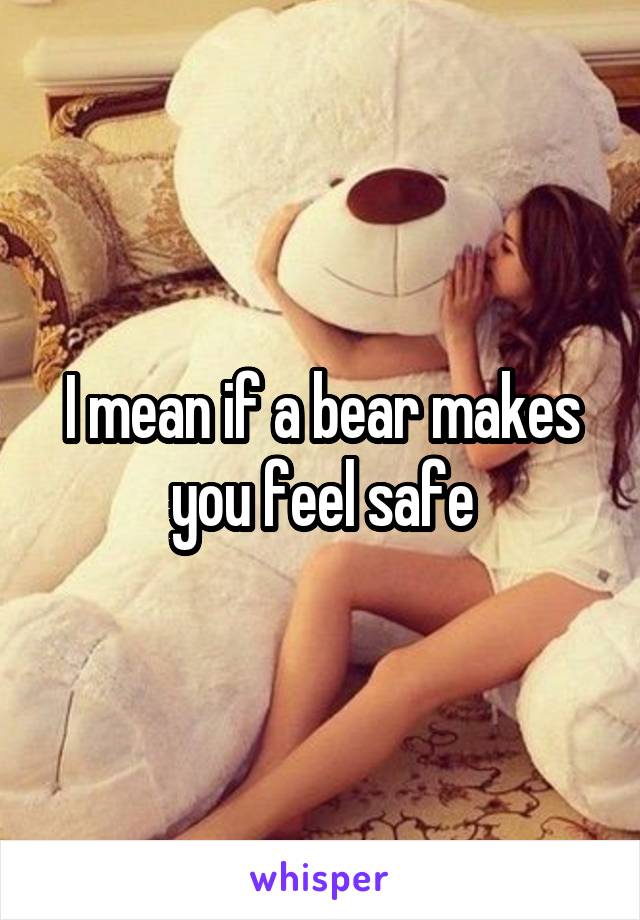 I mean if a bear makes you feel safe