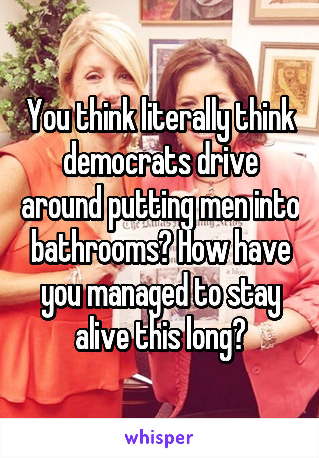 You think literally think democrats drive around putting men into bathrooms? How have you managed to stay alive this long?