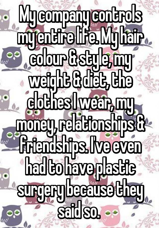 My company controls my entire life. My hair colour & style, my weight & diet, the clothes I wear, my money, relationships & friendships. I've even had to have plastic surgery because they said so. 