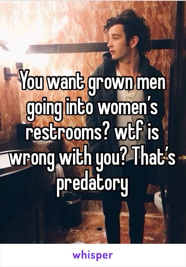 You want grown men going into women’s restrooms? wtf is wrong with you? That’s predatory 