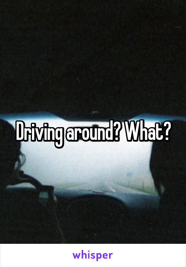 Driving around? What?