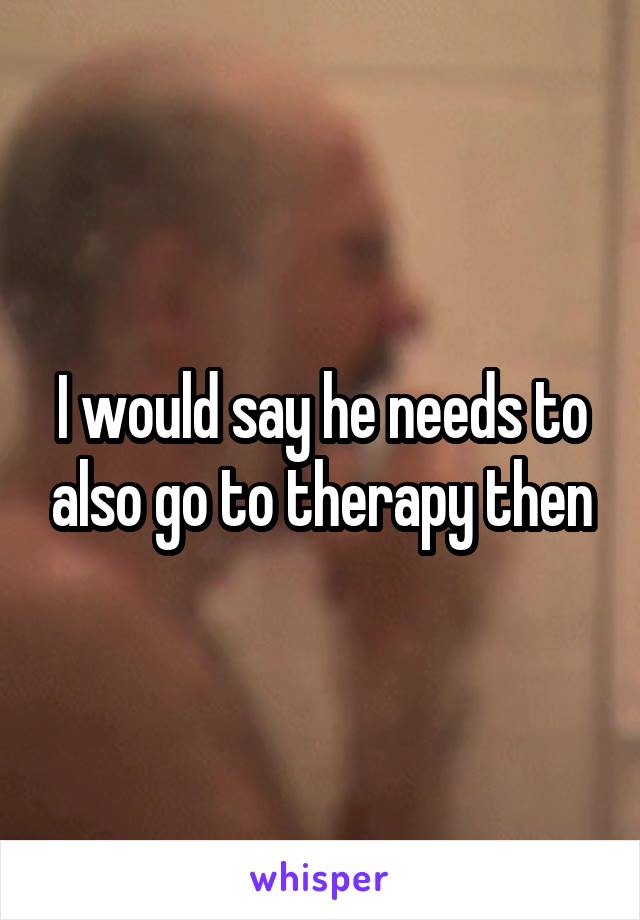 I would say he needs to also go to therapy then