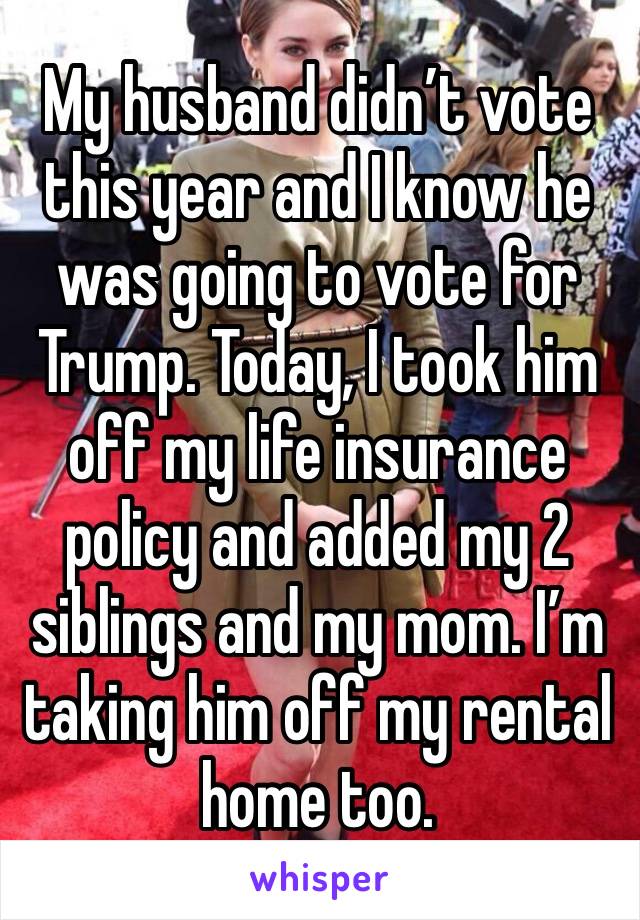 My husband didn’t vote this year and I know he was going to vote for Trump. Today, I took him off my life insurance policy and added my 2 siblings and my mom. I’m taking him off my rental home too.