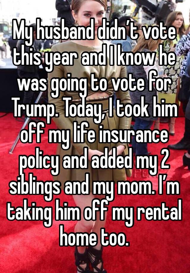 My husband didn’t vote this year and I know he was going to vote for Trump. Today, I took him off my life insurance policy and added my 2 siblings and my mom. I’m taking him off my rental home too.