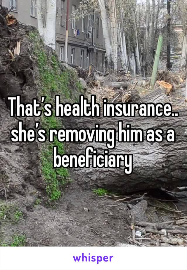 That’s health insurance.. she’s removing him as a beneficiary 