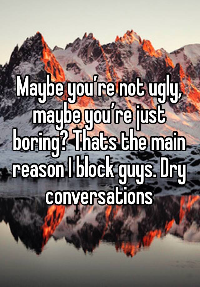 Maybe you’re not ugly, maybe you’re just boring? Thats the main reason I block guys. Dry conversations