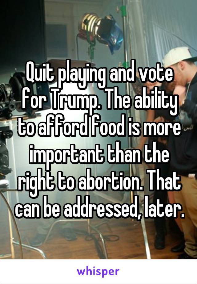 Quit playing and vote for Trump. The ability to afford food is more important than the right to abortion. That can be addressed, later.