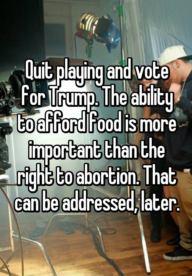 Quit playing and vote for Trump. The ability to afford food is more important than the right to abortion. That can be addressed, later.