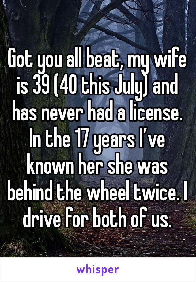 Got you all beat, my wife is 39 (40 this July) and has never had a license. In the 17 years I’ve known her she was behind the wheel twice. I drive for both of us.