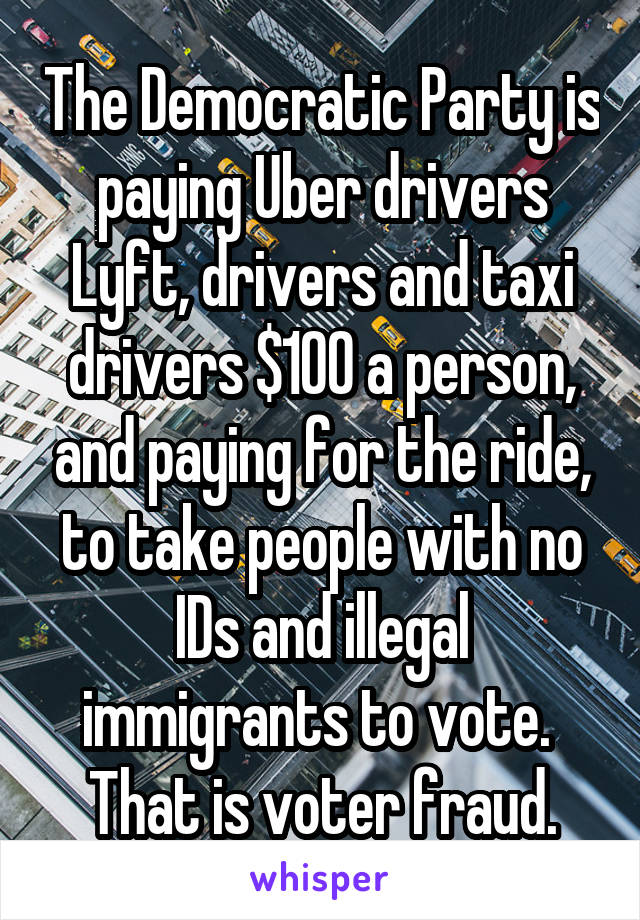 The Democratic Party is paying Uber drivers Lyft, drivers and taxi drivers $100 a person, and paying for the ride, to take people with no IDs and illegal immigrants to vote.  That is voter fraud.