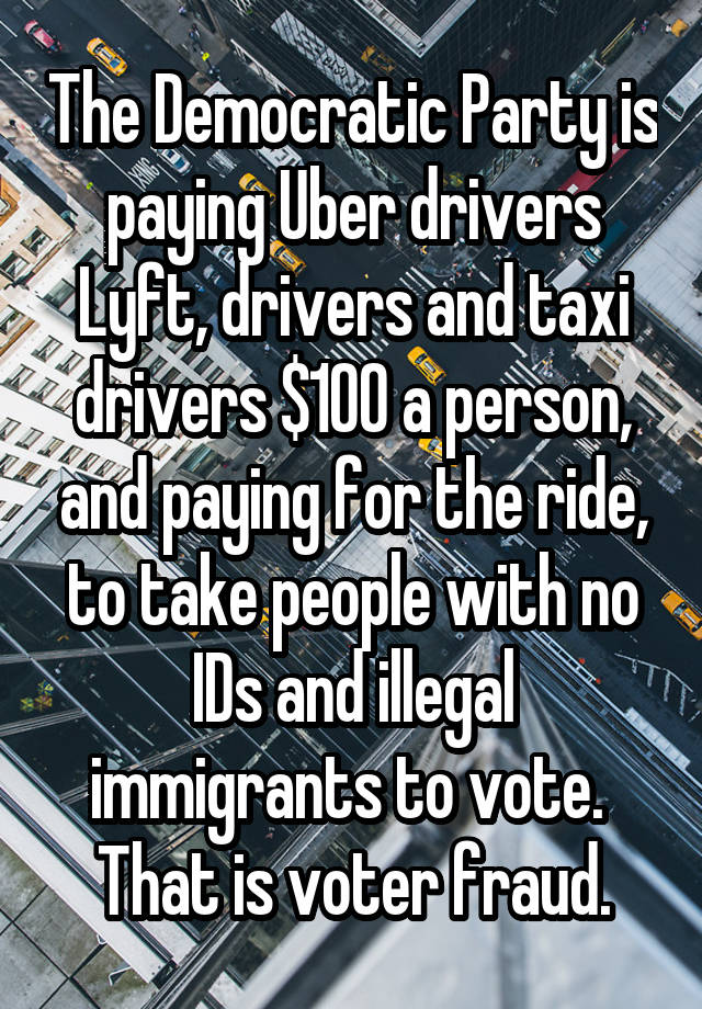 The Democratic Party is paying Uber drivers Lyft, drivers and taxi drivers $100 a person, and paying for the ride, to take people with no IDs and illegal immigrants to vote.  That is voter fraud.