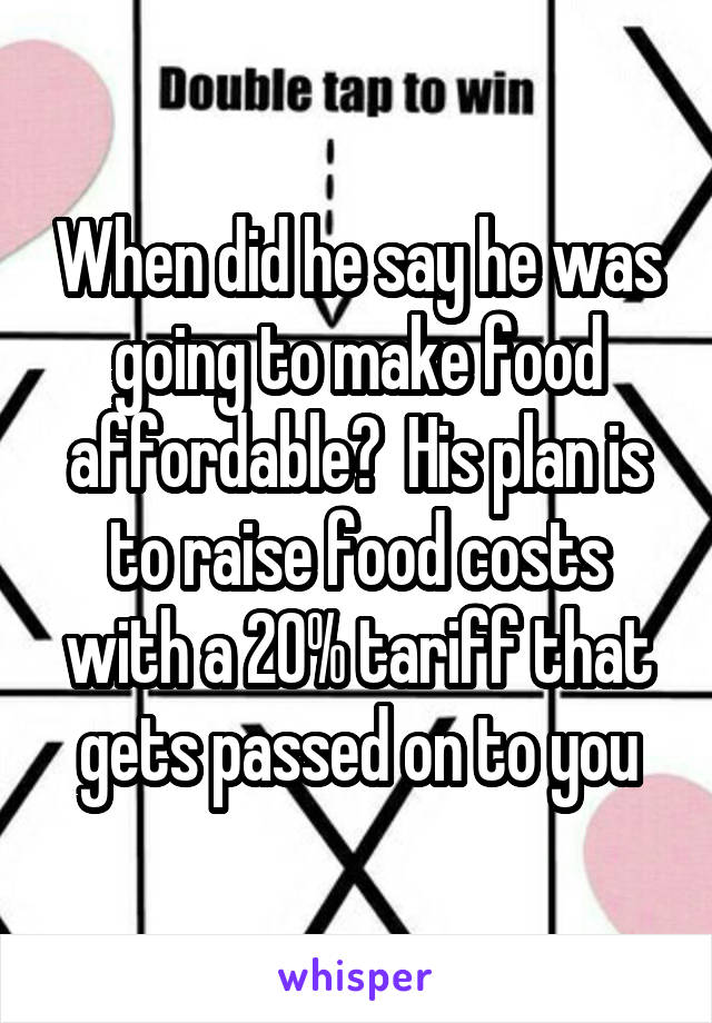 When did he say he was going to make food affordable?  His plan is to raise food costs with a 20% tariff that gets passed on to you