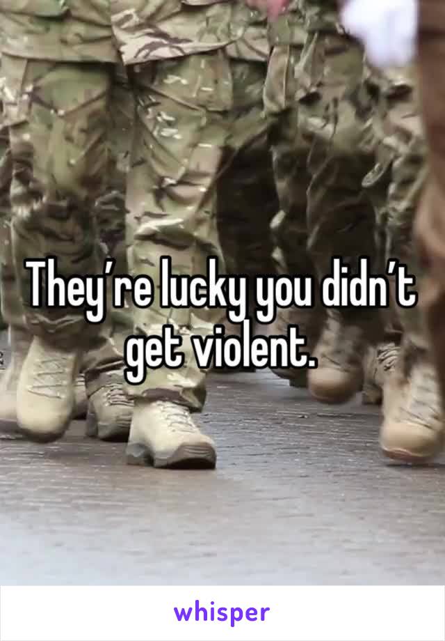 They’re lucky you didn’t get violent. 