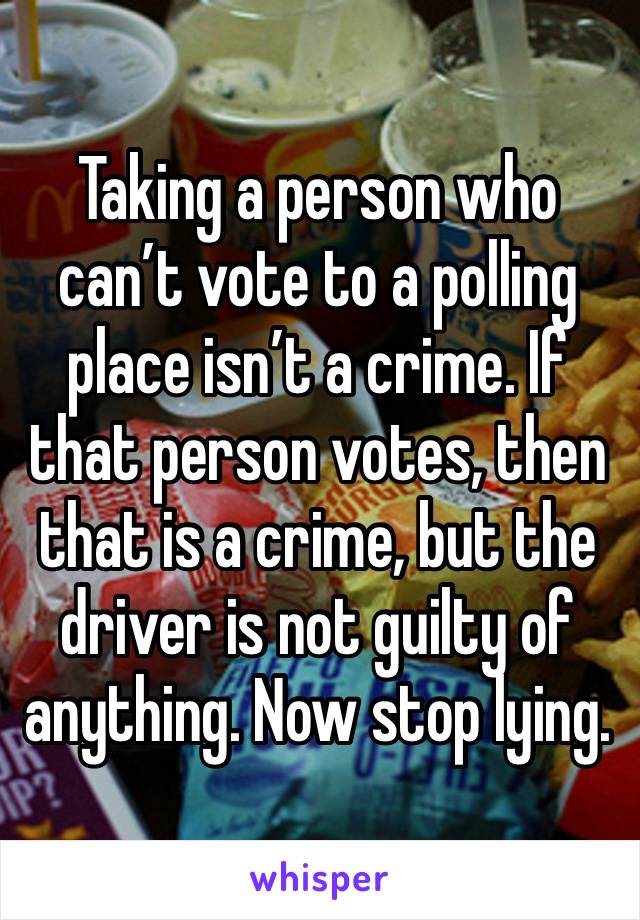 Taking a person who can’t vote to a polling place isn’t a crime. If that person votes, then that is a crime, but the driver is not guilty of anything. Now stop lying.