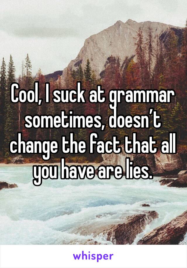 Cool, I suck at grammar sometimes, doesn’t change the fact that all you have are lies. 