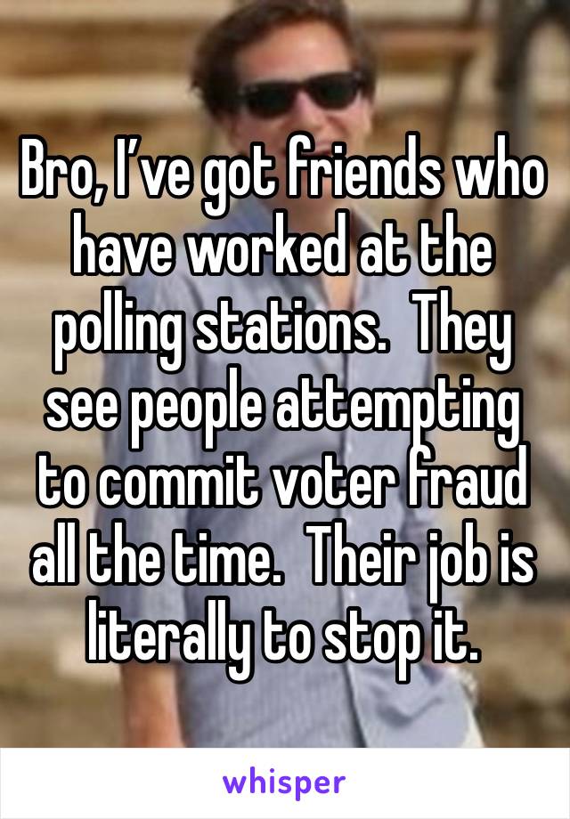 Bro, I’ve got friends who have worked at the polling stations.  They see people attempting to commit voter fraud all the time.  Their job is literally to stop it.