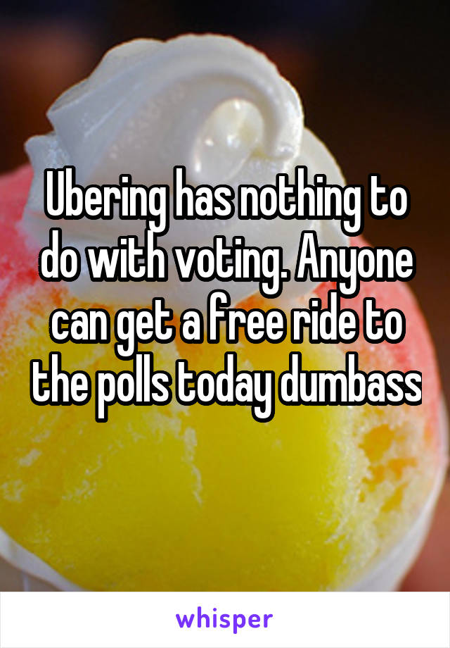 Ubering has nothing to do with voting. Anyone can get a free ride to the polls today dumbass 