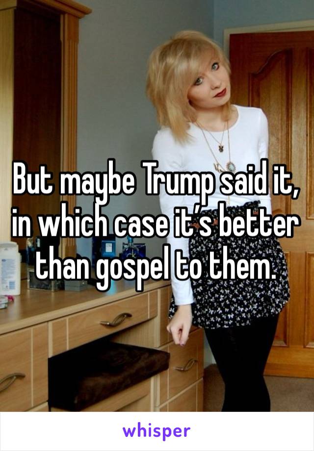 But maybe Trump said it, in which case it’s better than gospel to them. 