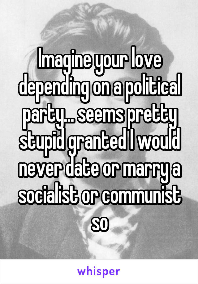 Imagine your love depending on a political party... seems pretty stupid granted I would never date or marry a socialist or communist so