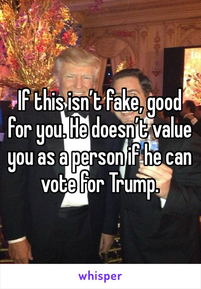 If this isn’t fake, good for you. He doesn’t value you as a person if he can vote for Trump. 