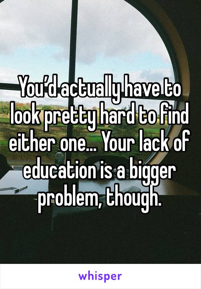 You’d actually have to look pretty hard to find either one… Your lack of education is a bigger problem, though.