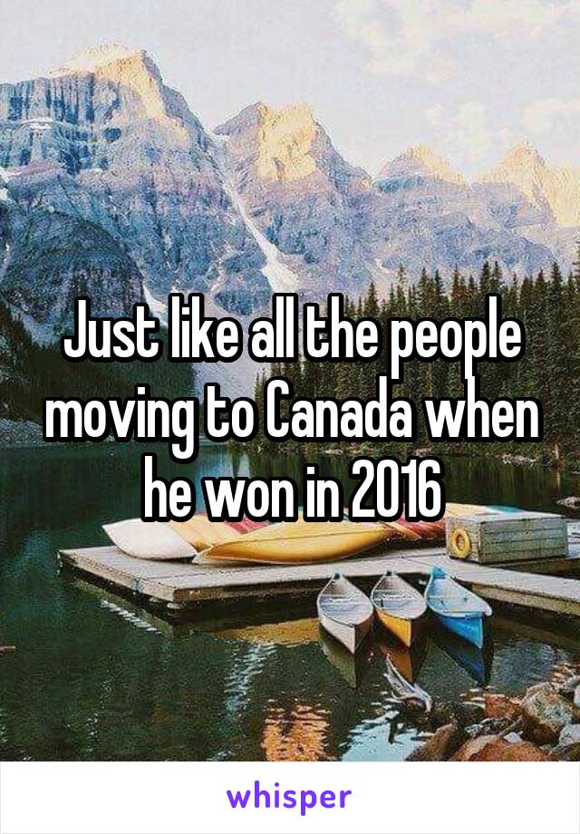 Just like all the people moving to Canada when he won in 2016