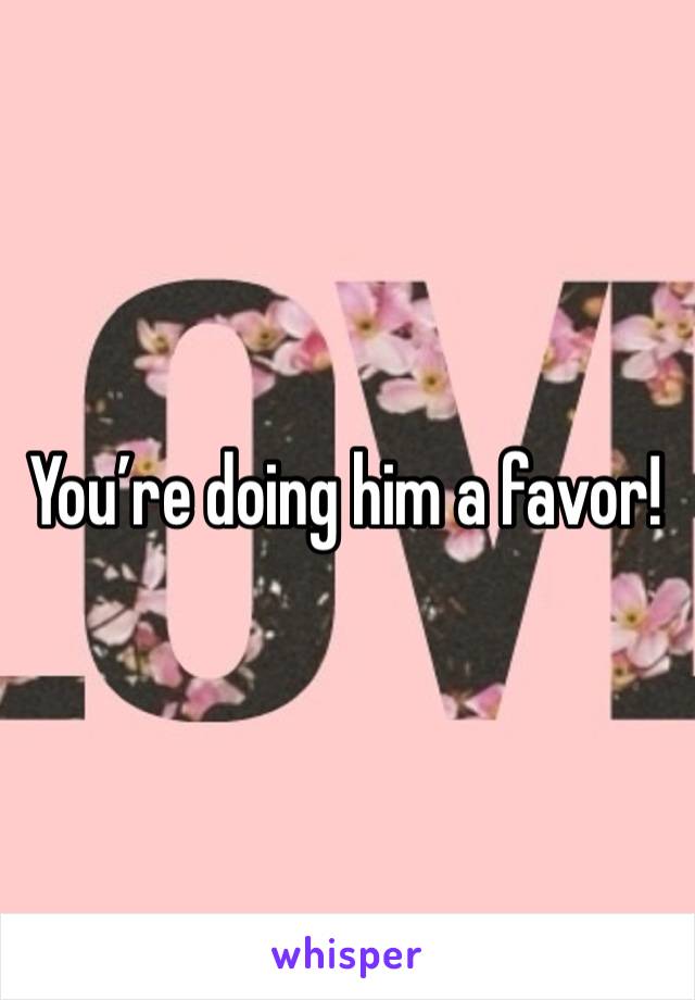 You’re doing him a favor!