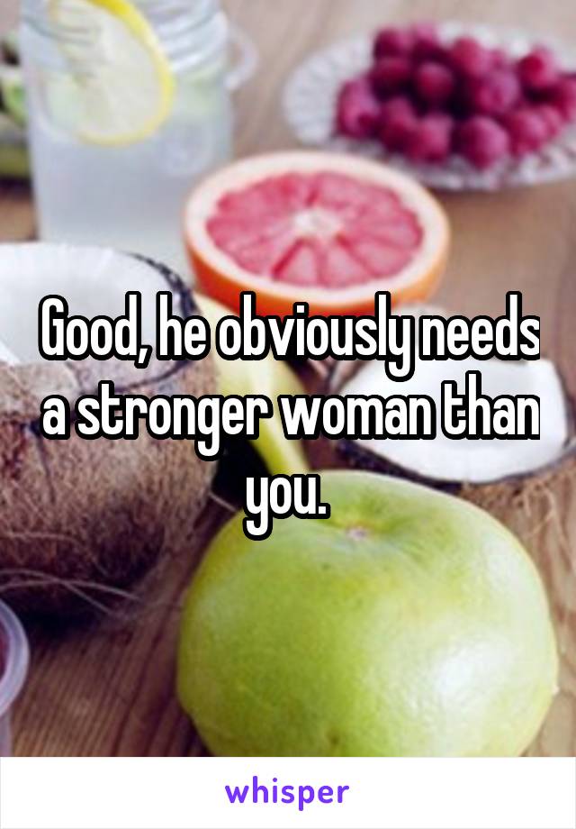 Good, he obviously needs a stronger woman than you. 