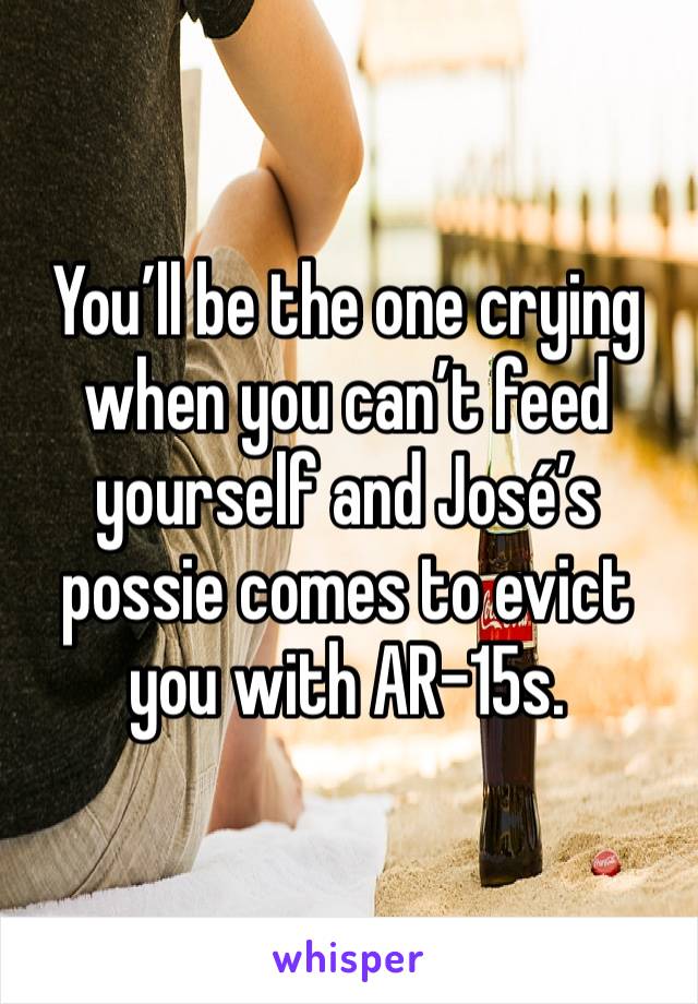 You’ll be the one crying when you can’t feed yourself and José’s possie comes to evict you with AR-15s.