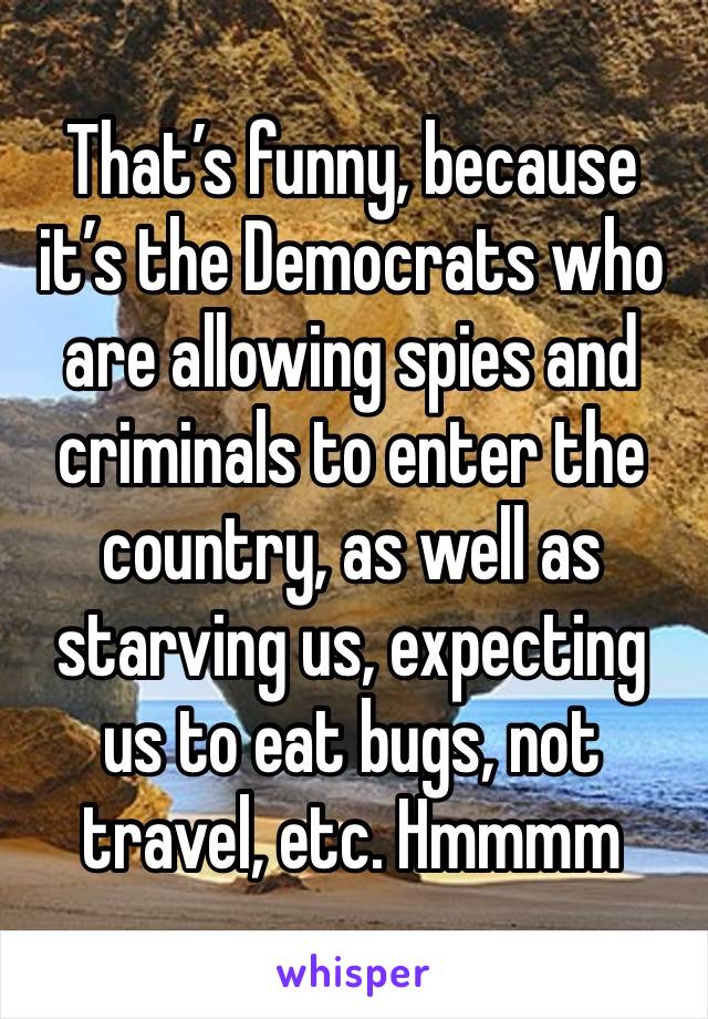 That’s funny, because it’s the Democrats who are allowing spies and criminals to enter the country, as well as starving us, expecting us to eat bugs, not travel, etc. Hmmmm