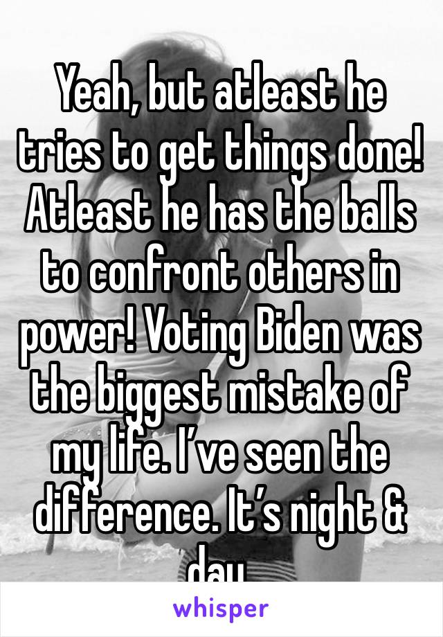 Yeah, but atleast he tries to get things done! Atleast he has the balls to confront others in power! Voting Biden was the biggest mistake of my life. I’ve seen the difference. It’s night & day.