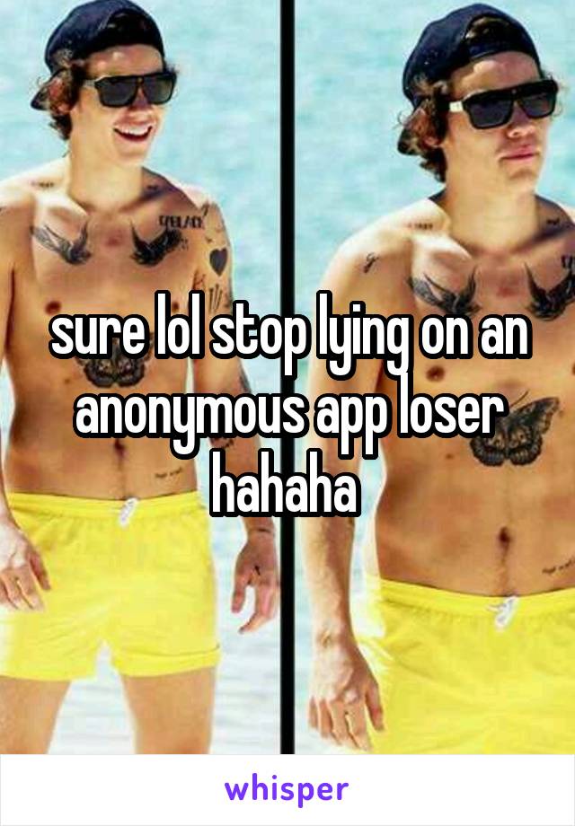 sure lol stop lying on an anonymous app loser hahaha 