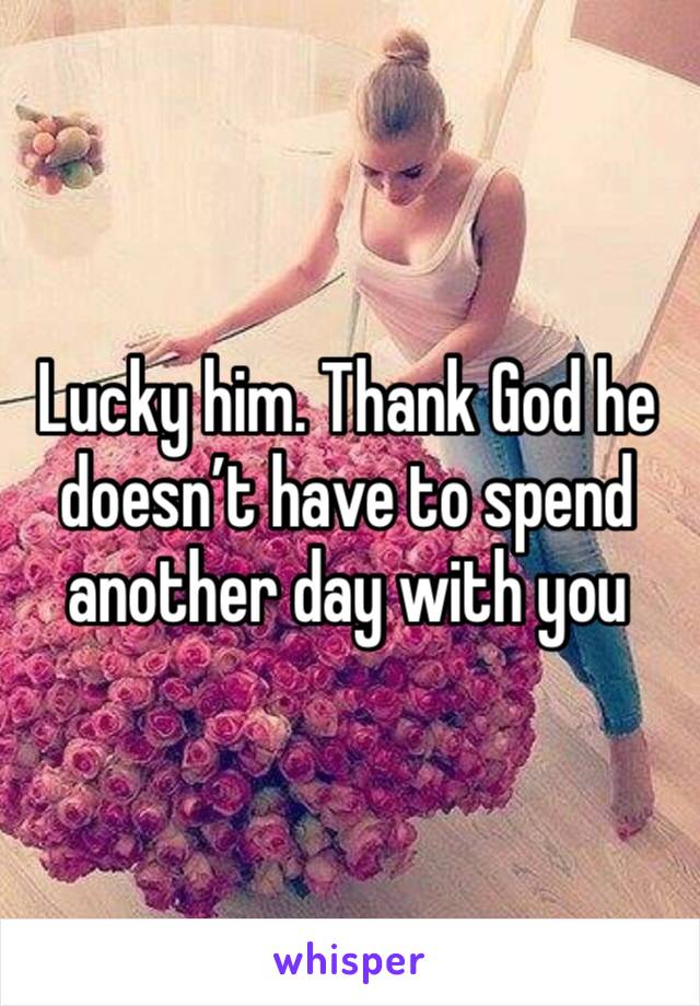 Lucky him. Thank God he doesn’t have to spend another day with you 