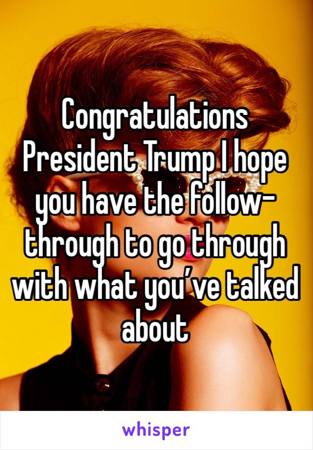 Congratulations President Trump I hope you have the follow-through to go through with what you’ve talked about