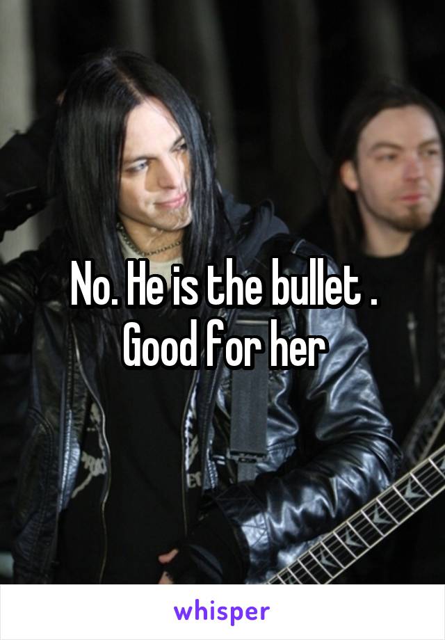 No. He is the bullet . Good for her